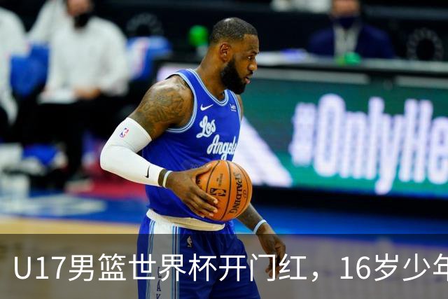U17男篮世界杯开门红，16岁少年比肩王俊杰？下场将迎欧洲劲旅大考